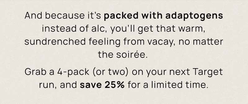 And because it’s packed with adaptogens instead of alc, you’ll get that warm, sundrenched feeling from vacay, no matter the soirée. | Grab a 4-pack (or two) on your next Target run, and save 25% for a limited time.