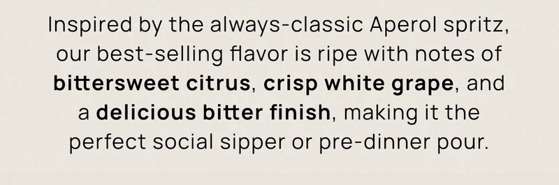 Inspired by the always-classic Aperol spritz, our best-selling flavor is ripe with notes of bittersweet citrus, crisp white grape, and a delicious bitter finish, making it the perfect social sipper or pre-dinner pour.