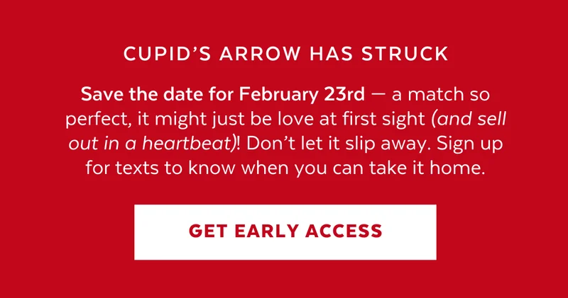 Save the date for February 23rd — a match so perfect, it might just be love at first sight (and sell out in a heartbeat)! Don’t let it slip away. Sign up for texts to know when you can take it home.