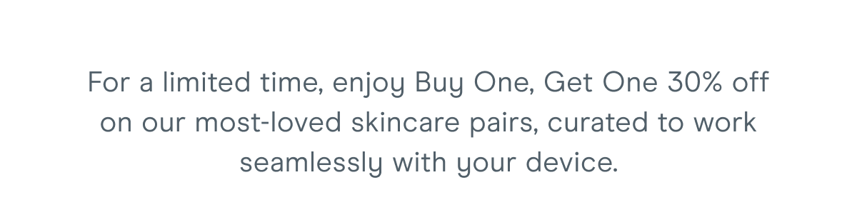 For a limited time, enjoy Buy One, Get One 30% off on our most-loved skincare pairs, curated to work seamlessly with your device.