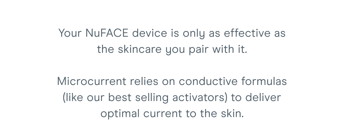 Your NuFACE device is only as effective as the skincare you pair with it. Microcurrent relies on conductive formulas (like our best-selling activators) to deliver optimal current to the skin.