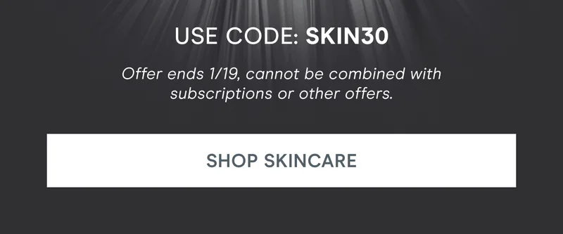 Use code: SKIN30. Offer ends 1/19, cannot be combined with subscriptions or other offers. Click here to shop skincare!