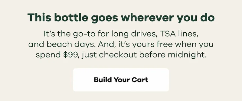 This bottle goes wherever you do. It’s the go-to for long drives, TSA lines, and beach days. And, it’s yours free when you spend $99, just checkout before midnight. | Build Your Cart