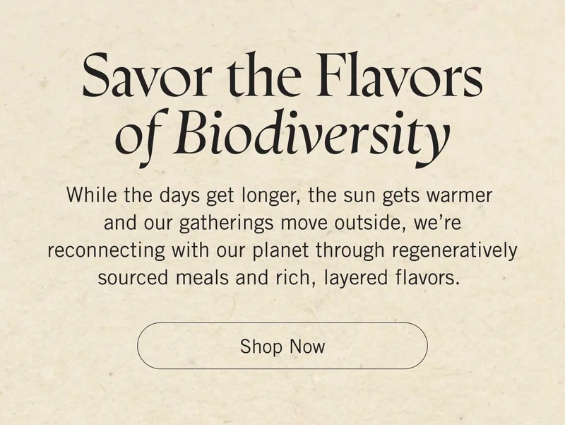 Savor the Flavors of Biodiversity. While the days get longer, the sun gets warmer and our gatherings move outside, we’re reconnecting with our planet through regeneratively sourced meals and rich, layered flavors. Shop Now.