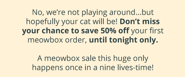 No, we’re not playing around…but hopefully your cat will be! Don’t miss your chance to save 50% off your first meowbox order, until tonight only.   A meowbox sale this huge only happens once in a nine lives-time!