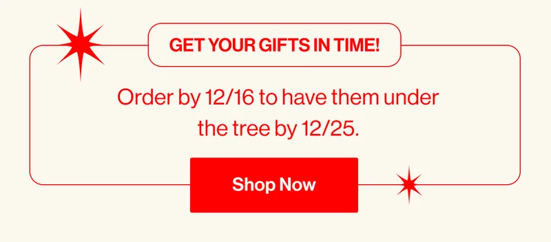 Get your gifts in time!. Order by 12/16 to have them under the tree by 12/25. Shop Now