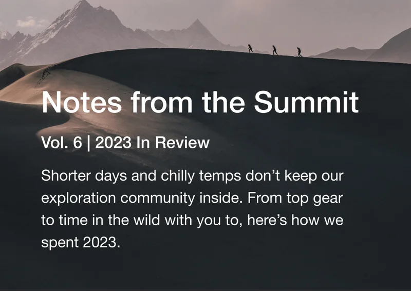 Notes from the Summit. Vol. 6 | 2023 In Review. Shorter days and chilly temps don’t keep our exploration community inside. From top gear to time in the wild with you to, here’s how we spent 2023.