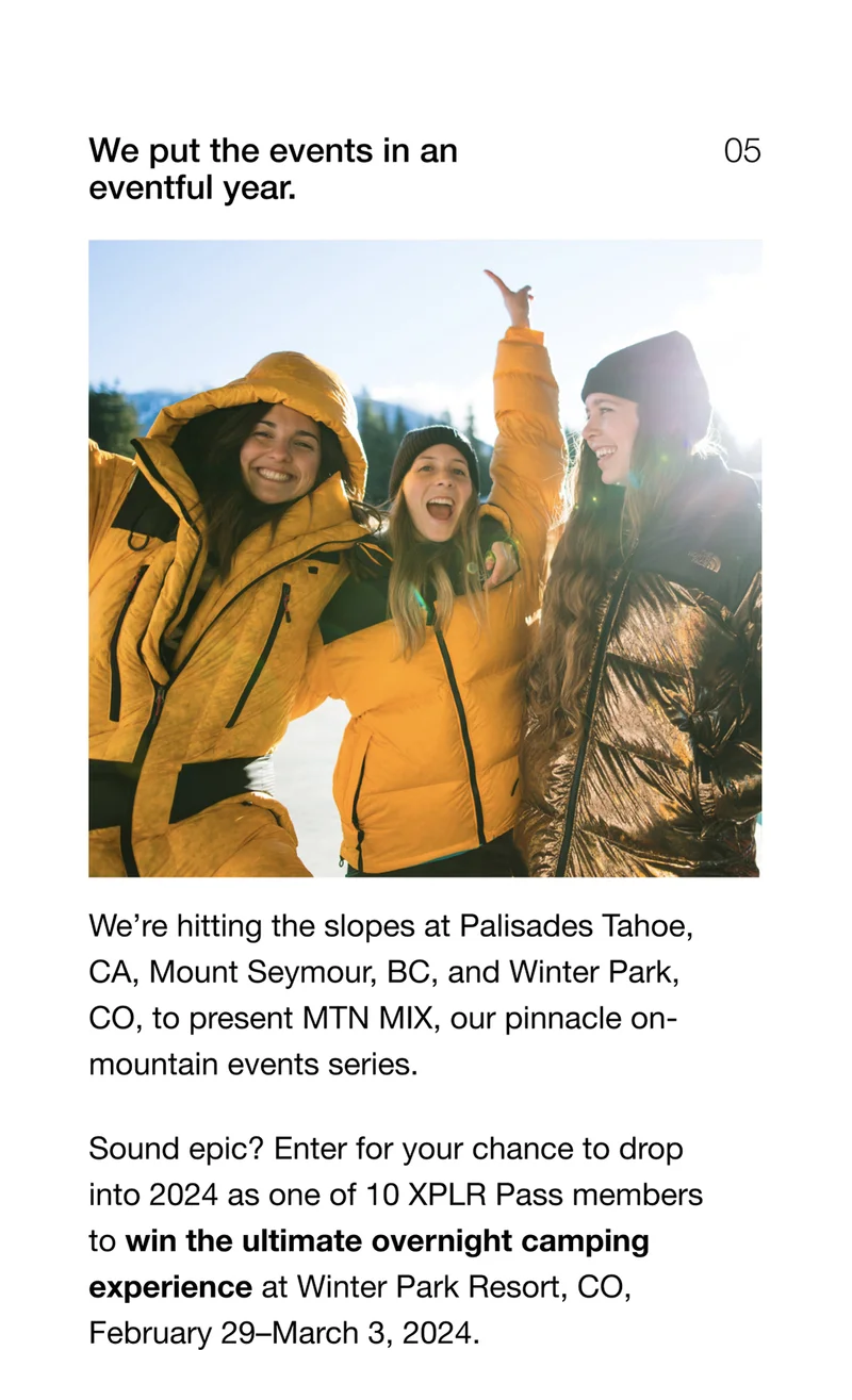 We put the events in an eventful year. We're hitting the slopes at Palisades Tahoe, CA, Mount Seymour, BC, and Winter Park, CO, to present MTN MIX, our pinnacle on-mountain events series. Sound epic? Enter for your chance to drop into 2024 as one of 10 XPLR Pass members to win the ultimate overnight camping experience at Winter Park Resort, CO, February 29–March 3, 2024.