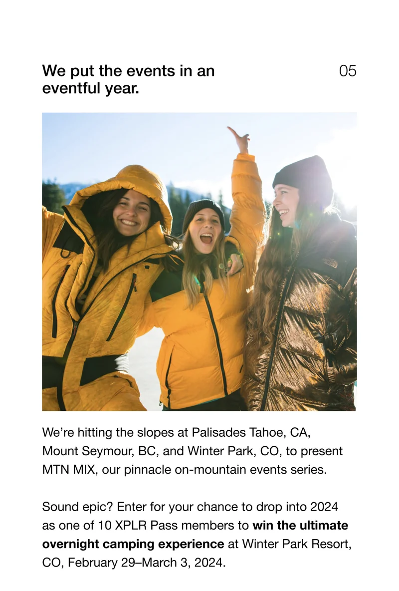 We put the events in an eventful year. We're hitting the slopes at Palisades Tahoe, CA, Mount Seymour, BC, and Winter Park, CO, to present MTN MIX, our pinnacle on-mountain events series. Sound epic? Enter for your chance to drop into 2024 as one of 10 XPLR Pass members to win the ultimate overnight camping experience at Winter Park Resort, CO, February 29–March 3, 2024.