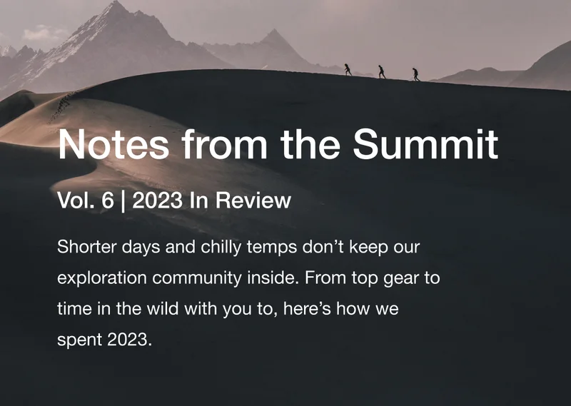 Notes from the Summit. Vol. 6 | 2023 In Review. Shorter days and chilly temps don’t keep our exploration community inside. From top gear to time in the wild with you to, here’s how we spent 2023.