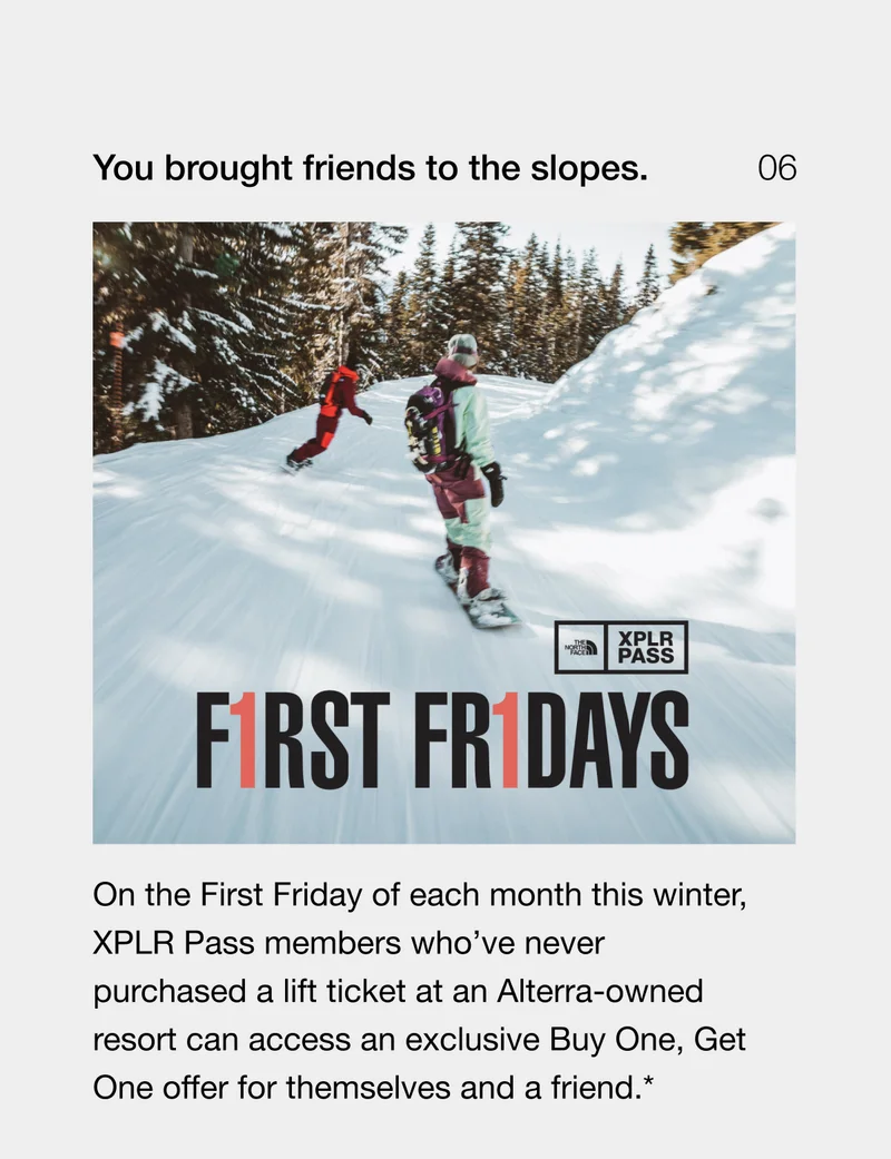 You brought friends to the slopes. On the First Friday of each month this winter, XPLR Pass members who’ve never purchased a lift ticket at an Alterra-owned resort can access an exclusive Buy One, Get One offer for themselves and a friend.*