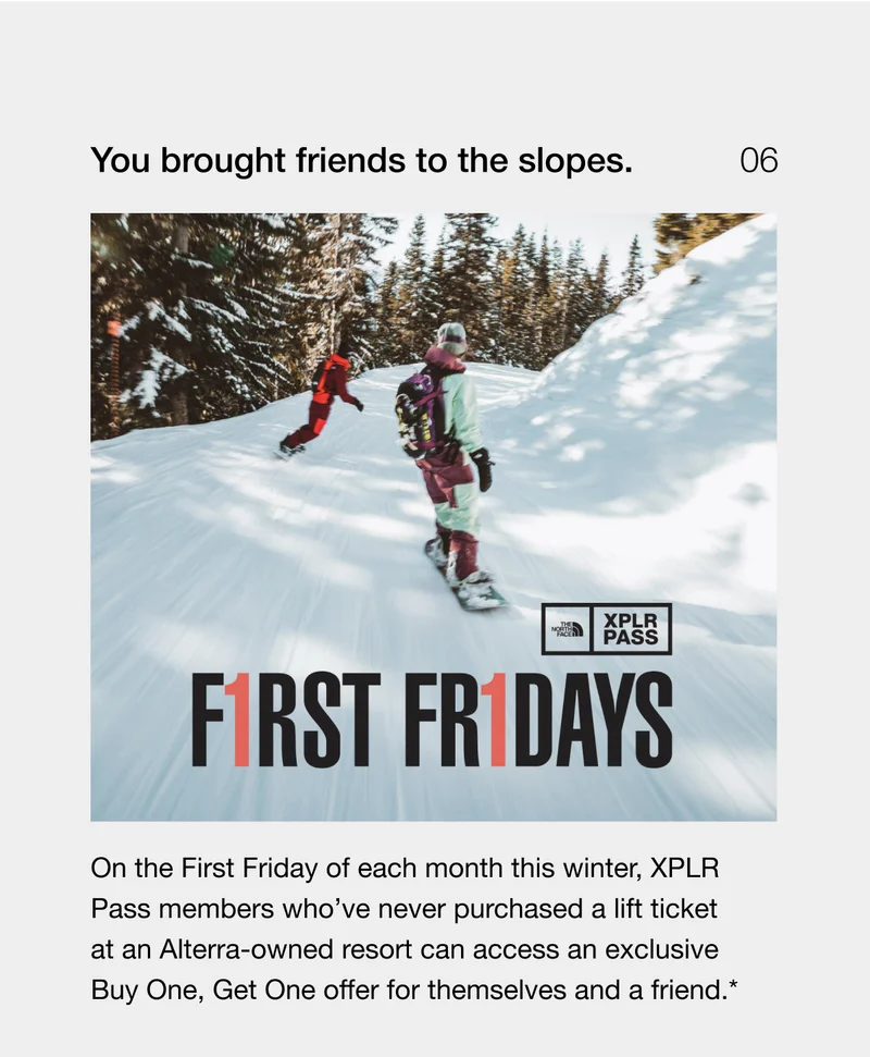 You brought friends to the slopes. On the First Friday of each month this winter, XPLR Pass members who’ve never purchased a lift ticket at an Alterra-owned resort can access an exclusive Buy One, Get One offer for themselves and a friend.*
