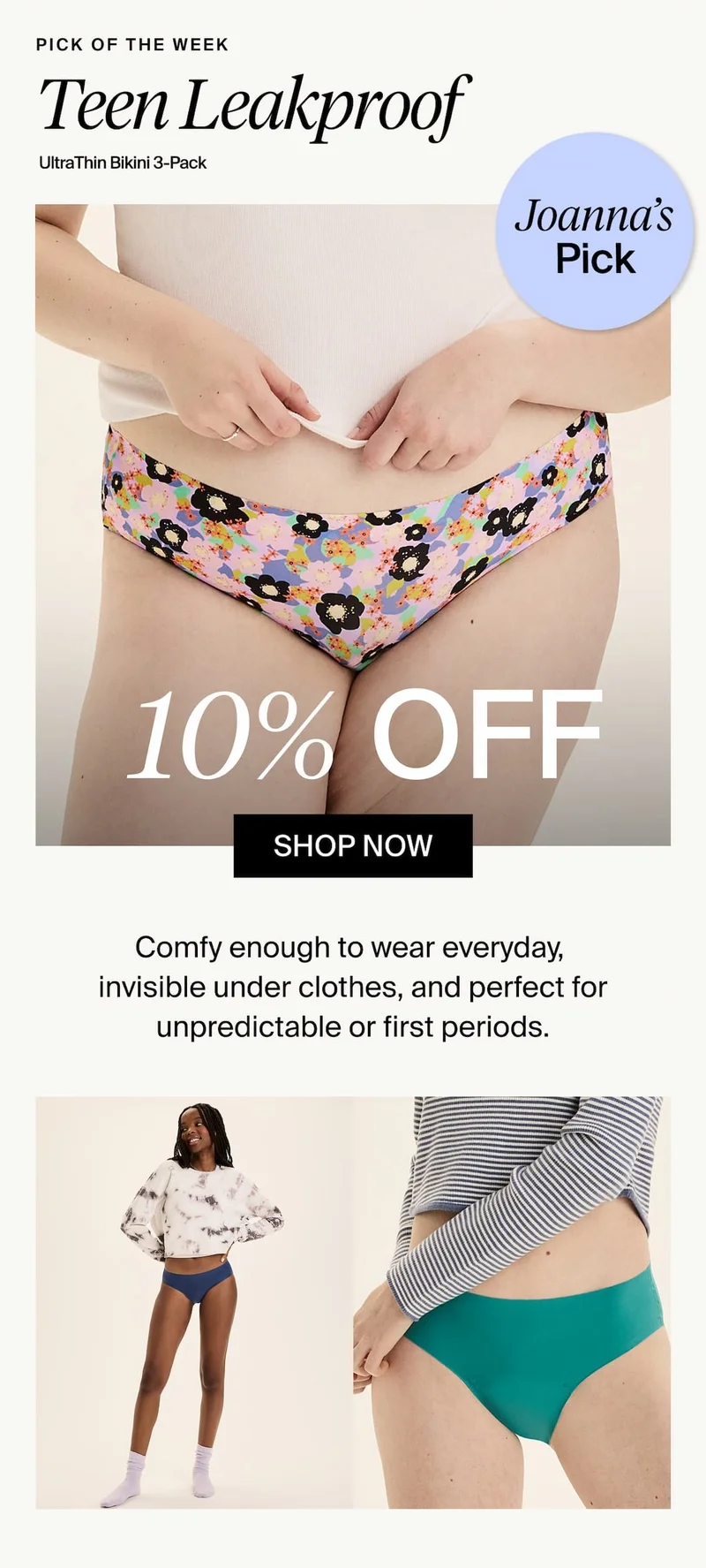 Joanna's Pick. Teen Leakproof UltraThin Bikini 3-Pack. 10% Off. SHOP NOW. Comfy enough to wear everyday, invisible under clothes, and perfect for unpredictable or first periods.