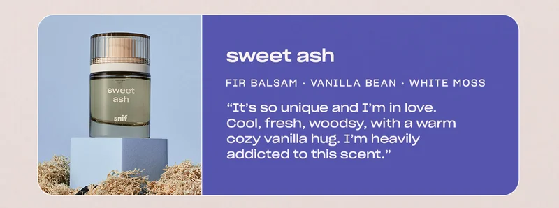 sweet ash  fir balsam • vanilla bean • white moss  “It’s so unique and I’m in love. Cool, fresh, woodsy, with a warm cozy vanilla hug. I’m heavily addicted to this scent.”  - Tiffany