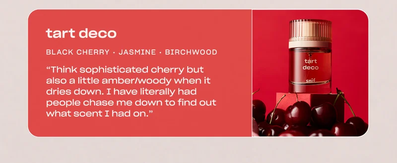 tart deco  black cherry • jasmine • birchwood  “My go-to… Think sophisticated cherry but also a little amber/woody when it dries down. I have literally had people chase me down to find out what scent I had on.”