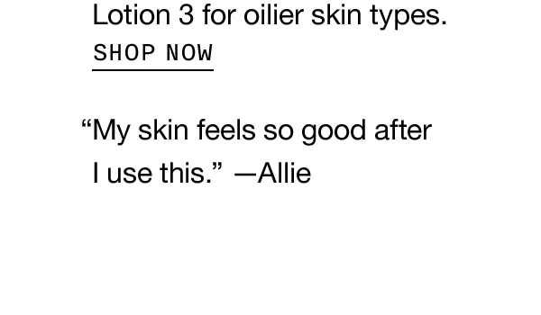 Lotion 3 for oilier skin types. SHOP NOW “My skin feels so good after I use this.” —Allie