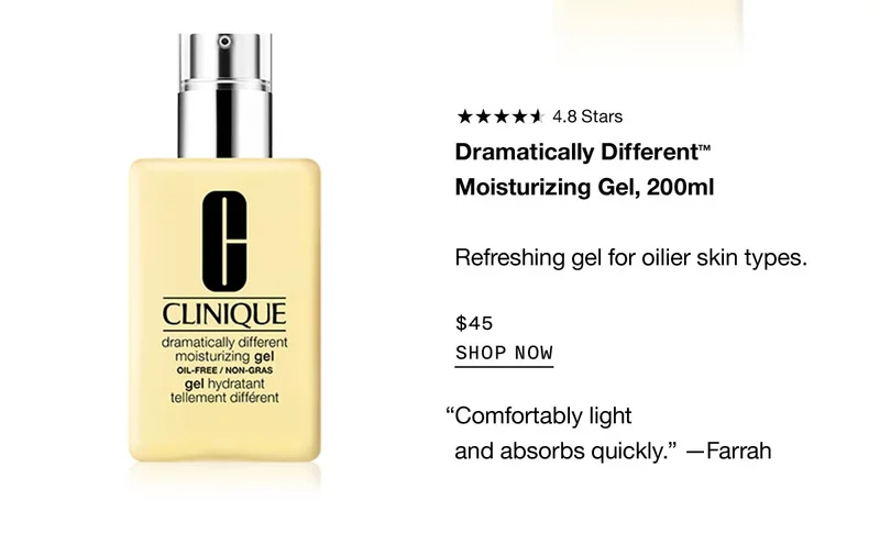Dramatically Different™ Moisturizing Gel, 200ml Refreshing gel for oilier skin types. $45 SHOP NOW “Comfortably light and absorbs quickly.” —Farrah