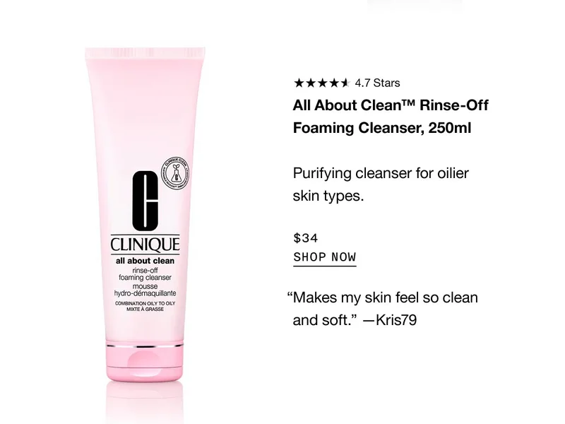 All About Clean™ Rinse-Off Foaming Cleanser, 250ml Purifying cleanser for oilier skin types. $34 SHOP NOW “Makes my skin feel so clean and soft.” —Kris79