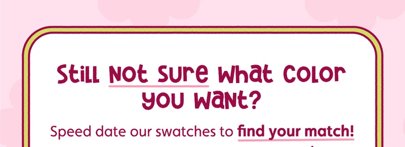 Still not sure what color you want? Speed date our swatches to find your match!
