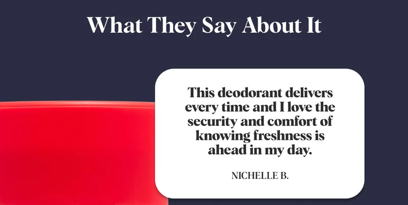 What They Say About It This deodorant delivers every time and I love the security and comfort of knowing freshness is ahead in my day. Nichelle B.