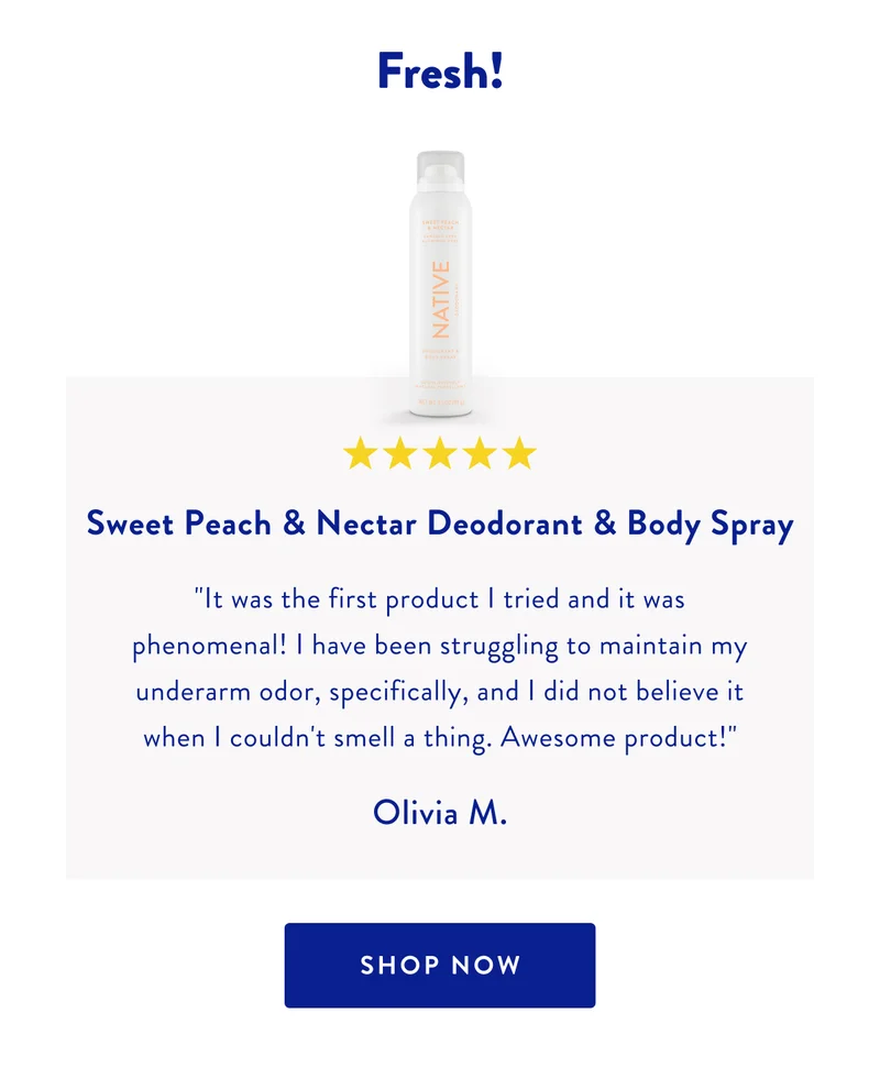 Fresh! | ***** | Sweet Peach & Nectar Deodorant & Body Spray | It was the first product I tried and it was phenomenal! I have been struggling to maintain my underarm odor, specifically, and I did not believe it when I couldn't smell a thing. Awesome product! | Olivia M. | SHOP NOW