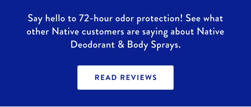 Say hello to 72-hour odor protection! See what other Native customers are saying about Native Deodorant & Body Sprays. | READ REVIEWS