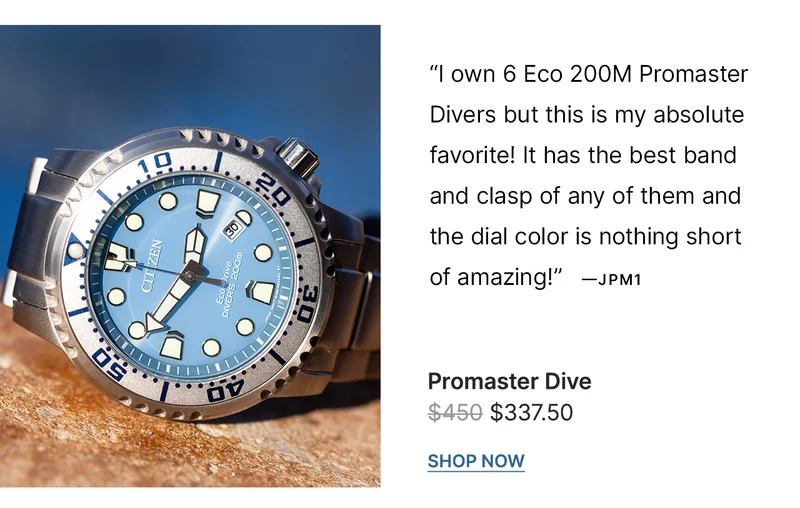 “I own 6 Eco 200M Promaster Divers but this is my absolute favorite! It has the best band and clasp of any of them and the dial color is nothing short of amazing!” - JPM1  |  BN0165-55L  WAS: $450  NOW: $337.50