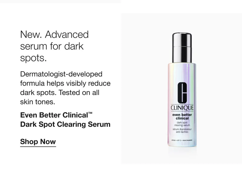 New. Advanced serum for dark spots. Dermatologist-developed formula helps visibly reduce dark spots. Tested on all skin tones. Even Better Clinical™ Dark Spot Clearing Serum Shop Now