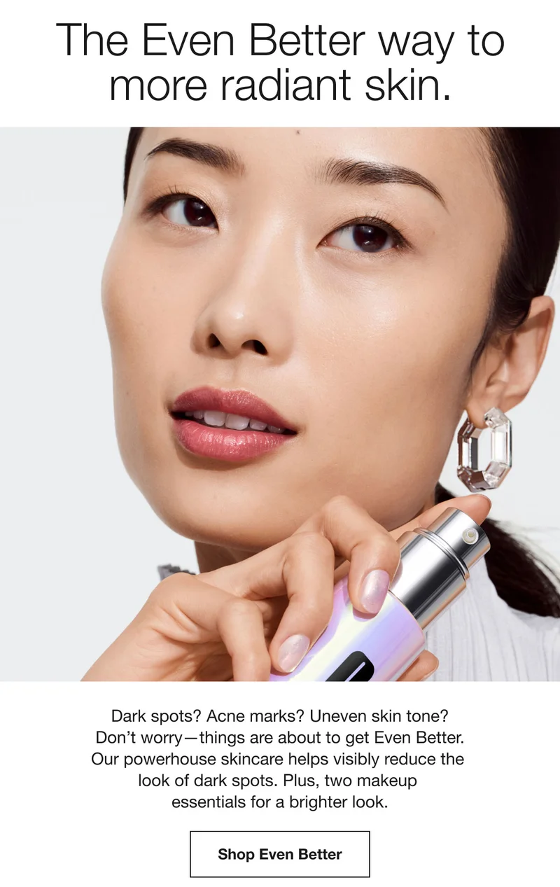 The Even Better way to more radiant skin. Dark spots? Acne marks? Uneven skin tone? Don't worry-things are about to get Even Better. Our powerhouse skincare helps visibly reduce the look of dark spots. Plus, two makeup essentials for a brighter look. Shop Even Better