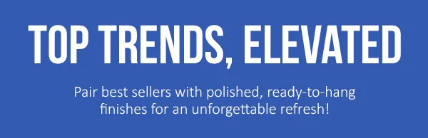 Top Trends, Elevated: Pair best sellers with polished, ready-to-hang finishes for an unforgettable refresh!