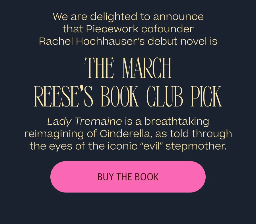 We are delighted to announce that Piecework cofounder Rachel Hochhauser's debut novel is the March Reese's Book Club Pick. Lady Tremaine is a breathtaking reimagining of Cinderella, as told through the eyes of the iconic “evil” stepmother. Buy The Book