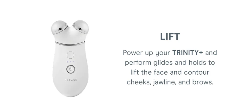 LIFT: Power up your TRINITY+ and perform glides and holds to lift the face and contour cheeks, jawline, and brows.