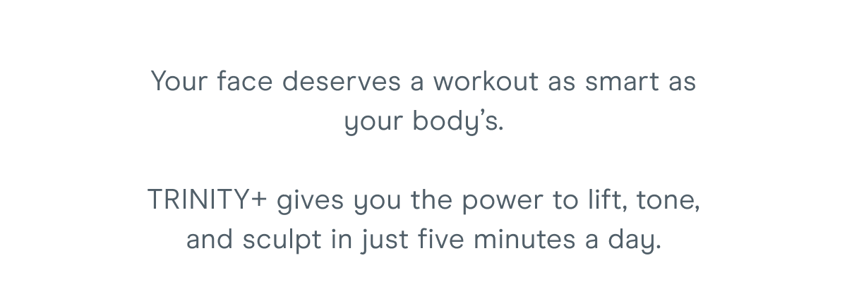 Your face deserves a workout as smart as your body’s. TRINITY+ gives you the power to lift, tone, and sculpt in just five minutes a day.