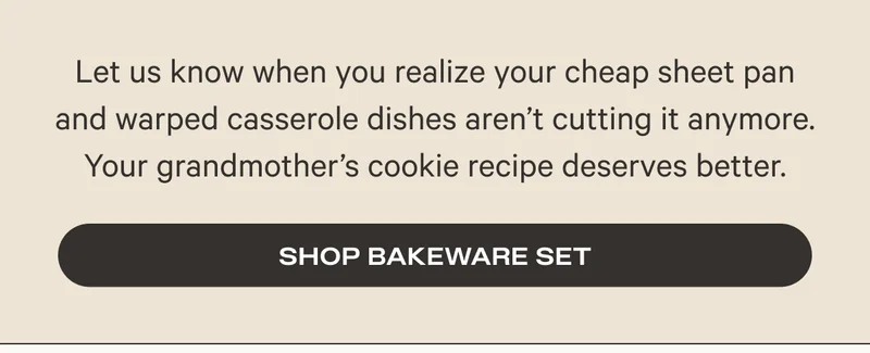 Let us know when you realize your cheap sheet pan and warped casserole dishes aren’t cutting it anymore. Your grandmother’s cookie recipe deserves better. Shop Bakeware Set