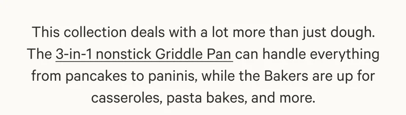 This collection deals with a lot more than just dough. The 3-in-1 nonstick Griddle Pan can handle everything from pancakes to paninis, while the Bakers are up for casseroles, pasta bakes, and more.
