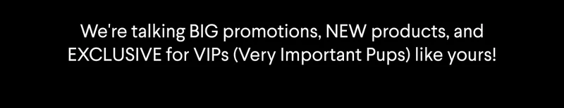 we're talking BIG promotions, new products, and EXCLUSIVEs for VIPs (Very Important Pups) like yours!