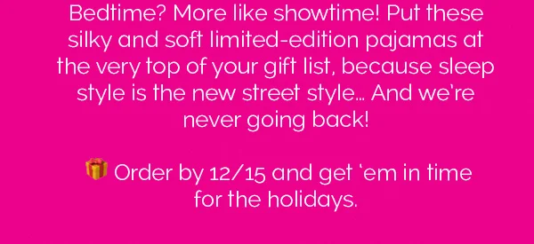Bedtime? More like showtime! Put these silky and soft limited-edition pajamas at the very top of your gift list, because sleep style is the new street style... And we're never going back! Order by 12/15 and get 'em in time for the holidays.