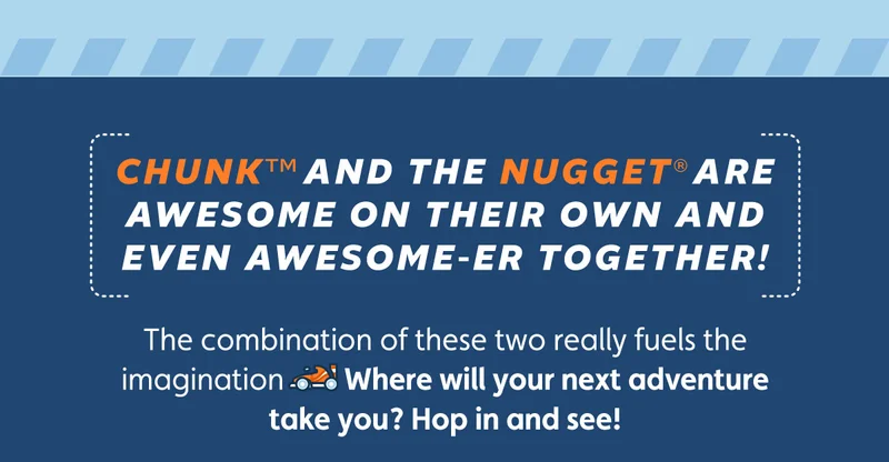Chunk™ and the Nugget® are awesome on their own and even awesome-er together! The combination of these two really fuels the imagination 🏎️ Where will your next adventure take you? Hop in and see!