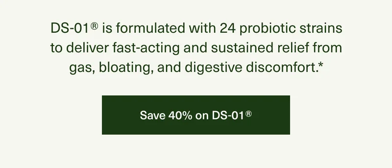 DS-01® is formulated with 24 probiotic strains to deliver fast-acting and sustained relief from gas, bloating, and digestive discomfort.* | Save 40% on DS-01®