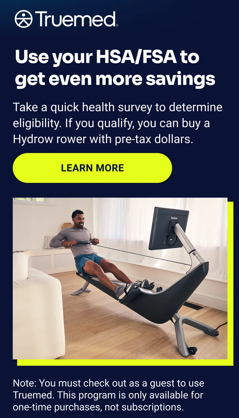 Truemed Use your HSA/FSA to get even more savings Take a quick health survey to determine eligibility. If you qualify, you can buy a Hydrow rower with pre-tax dollars. Learn more Note: You must check out as a guest to use Truemed. This program is only available for one-time purchases, not subscriptions. Truemed Use your HSA/FSA to get even more savings Take a quick health survey to determine eligibility. If you qualify, you can buy a Hydrow rower with pre-tax dollars. Learn more Note: You must check out as a guest to use Truemed. This program is only available for one-time purchases, not subscriptions.