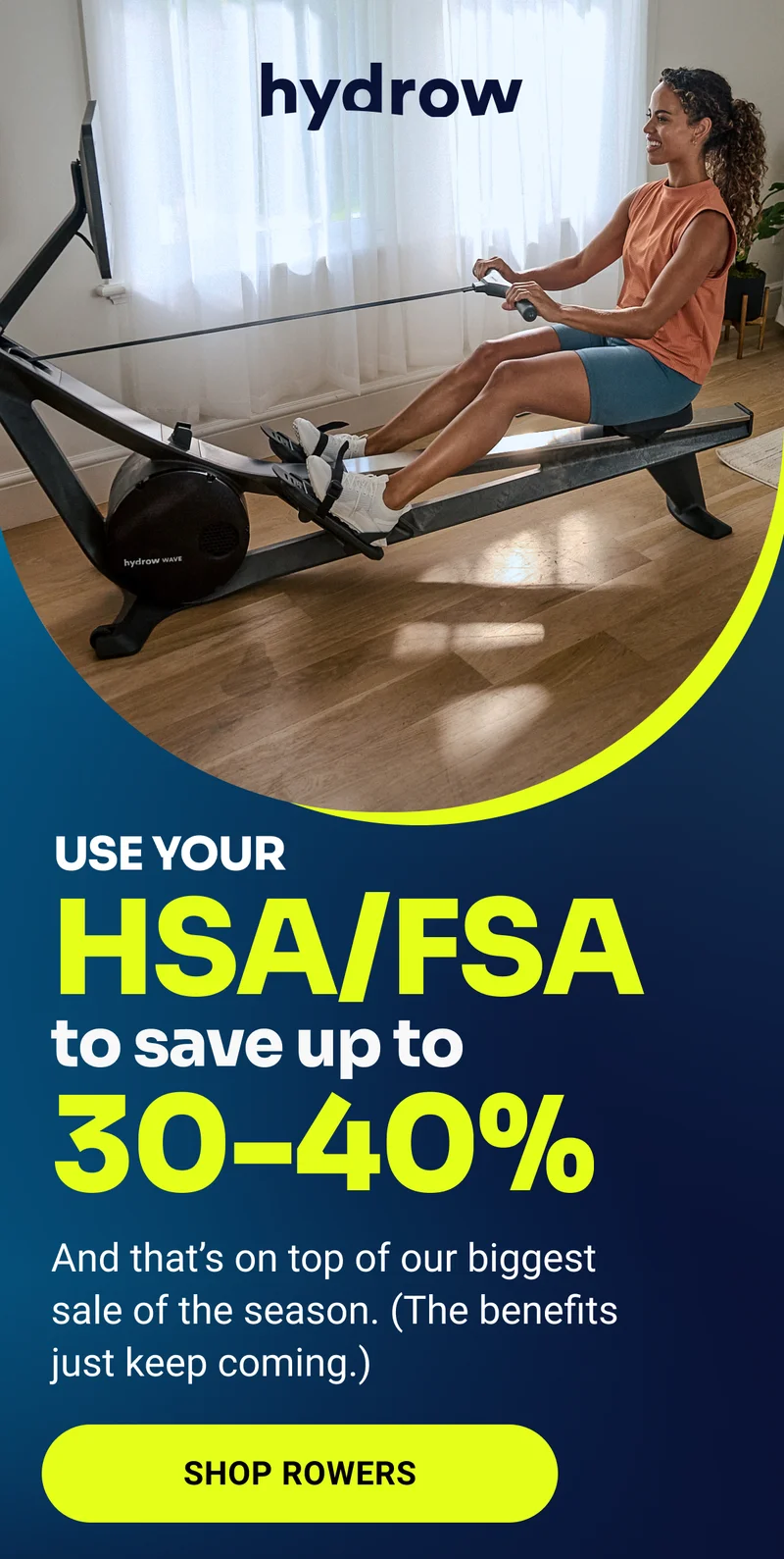 hydrow Use your HSA/FSA to save up to 30-40% And that's on top of our biggest sale of the season. (The benefits just keep coming.) Shop Rowers hydrow Use your HSA/FSA to save up to 30-40% And that's on top of our biggest sale of the season. (The benefits just keep coming.) Shop Rowers