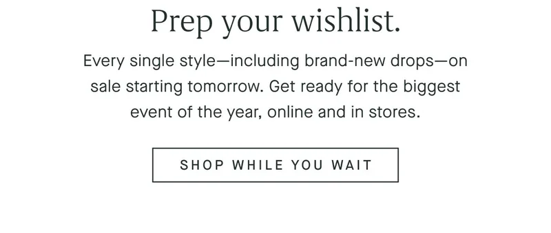 Prep your wishlist. Every single styleβincluding brand-new dropsβon sale starting tomorrow. Get ready for the biggest event of the year, online and in stores. SHOP WHILE YOU WAIT Prep your wishlist. Every single styleβincluding brand-new dropsβon sale starting tomorrow. Get ready for the biggest event of the year, online and in stores. SHOP WHILE YOU WAIT