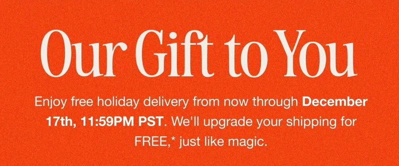 Our Gift to You. Enjoy free holiday delivery from now through December 17th, 11:59PM PST. We'll upgrade your shipping for FREE,* just like magic.
