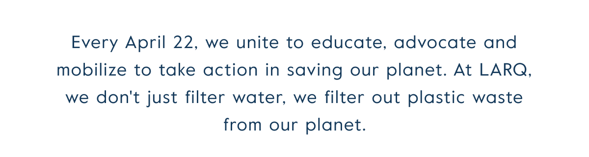 Every April 22, we unite to educate, advocate and mobilize to take action in saving our planet. At LARQ, we don't just filter water, we filter out plastic waste from our planet.