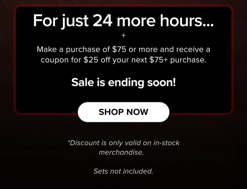 For just 24 more hours... + Make a purchase of $75 or more and receive a coupon for $25 off your next $75+ purchase. | SHOP now | *Discount is only valid on in-stock merchandise.    Sets not included.