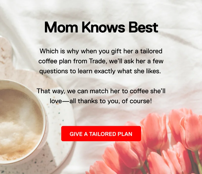 Mom knows best. Which is why when you gift her a tailored coffee plan from Trade, we'll ask her a few questions to learn exactly what she likes. That way, we can match her to coffee she'll love-all thanks to you, of course! Give a tailored plan.