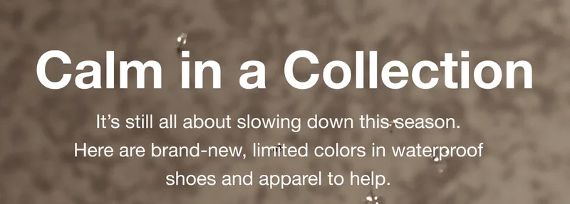 Calm in a Collection. It's still all about slowing down this season. Here are brand-new, limited colors in waterproof shoes and apparel to help.