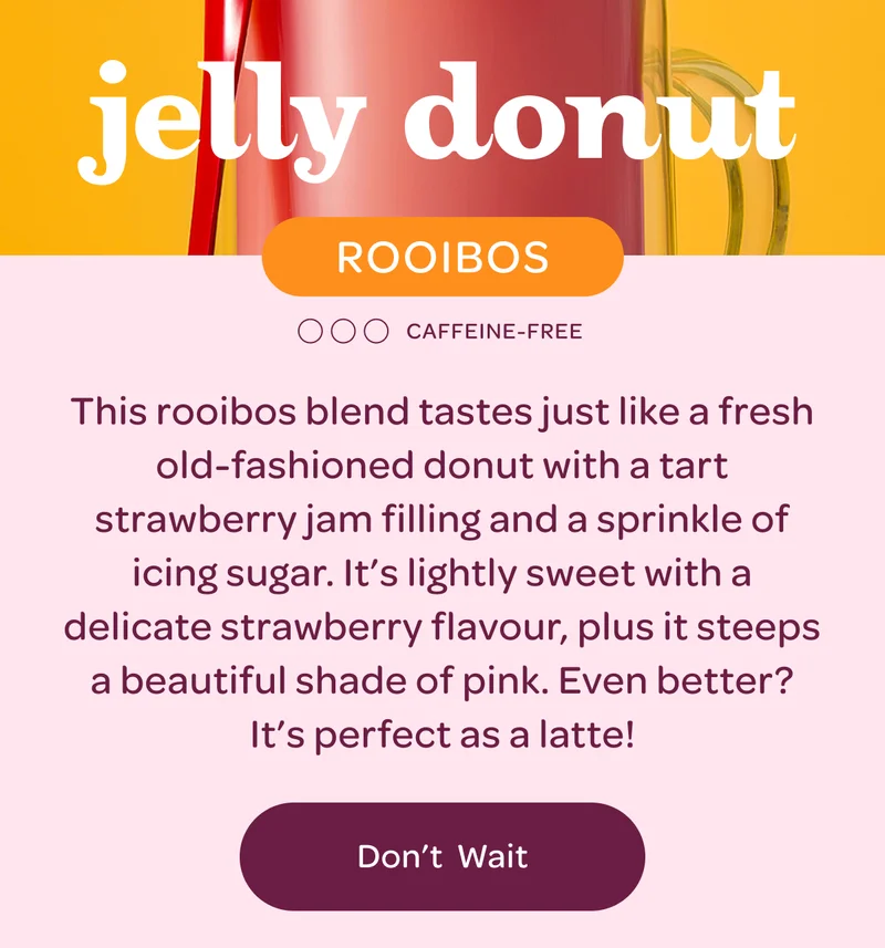 Jelly donut - This rooibos blend tastes just like a fresh old-fashioned donut with a tart strawberry jam filling and a sprinkle of icing sugar. It’s lightly sweet with a delicate strawberry flavour, plus it steeps a beautiful shade of pink. Even better? It’s perfect as a latte! - Don't wait