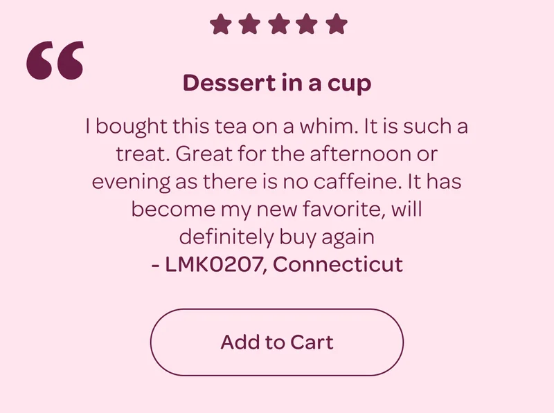 5 stars: Dessert in a cup - 'I bought this tea on a whim. It is such a treat. Great for the afternoon or evening as there is no caffeine. It has become my new favorite, will definitely buy again!' - Add to Cart
