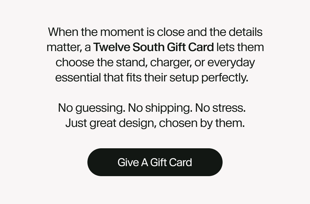 When the moment is close and the details matter, a Twelve South Gift Card lets them choose the stand, charger, or everyday essential that fits their setup perfectly.  No guessing. No shipping. No stress. Just great design, chosen by them.